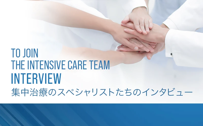 >TO JOIN THE INTENSIVE CARE TEAM 集中治療のスペシャリストたちのインタビュー