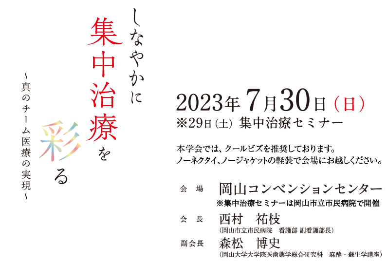 しなやかに集中治療を彩る～真のチーム医療の実現～　
会期：2023年7月30日（日）　
※29日（土）集中治療セミナー　
会場：岡山コンベンションセンター　
会長：西村　祐枝（岡山市立市民病院　看護部 副看護部長）　
副会長：森松　博史（岡山大学大学院医歯薬学総合研究科　麻酔・蘇生学講座）