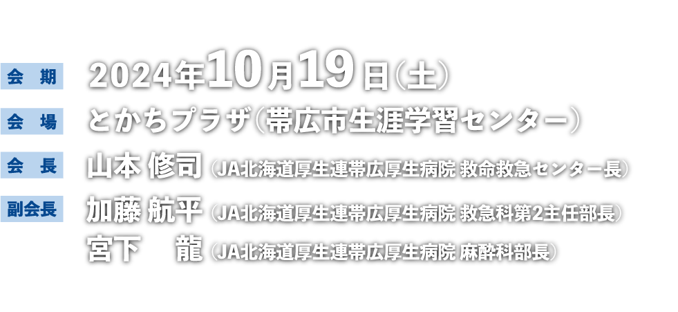 会期：2024年10月19日（土） 会場：とかちプラザ（帯広市生涯学習センター） 会長：山本 修司（JA北海道厚生連帯広厚生病院 救命救急センター長） 副会長：加藤 航平（JA北海道厚生連帯広厚生病院 救急科第2主任部長）宮下 龍（JA北海道厚生連帯広厚生病院 麻酔科部長）