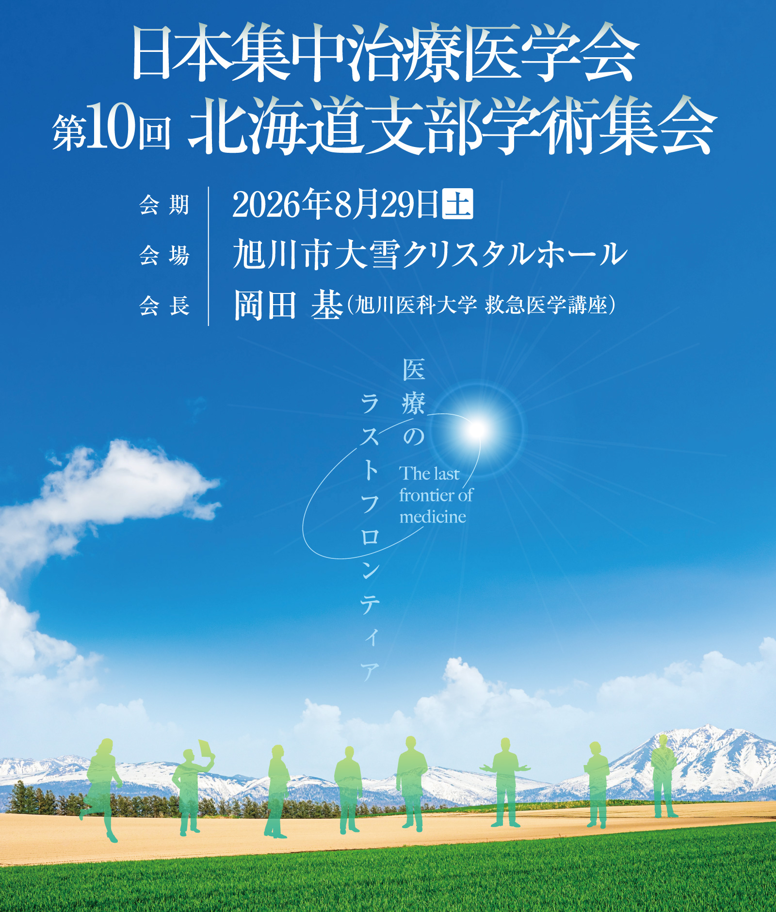 日本集中治療医学会 第10回北海道支部学術集会
テーマ：医療のラストフロンティア（The last frontier of medicine）
会期：2026年8月29日（土）
会場：旭川市大雪クリスタルホール
会長：岡田 基（旭川医科大学 救急医学講座)
