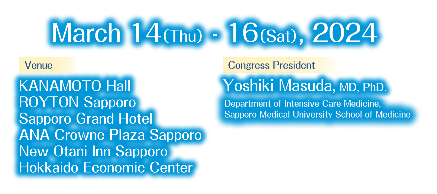 Date：2March 14（Thu） - 16（Sat）, 2024／Venue：KANAMOTO Hall ROYTON Sapporo Sapporo Grand Hotel ANA Crowne Plaza Sapporo New Otani Inn Sapporo Hokkaido Economic Center／Congress President：Yoshiki Masuda, MD, PhD.Department of Intensive Care Medicine, Sapporo Medical University School of Medicine